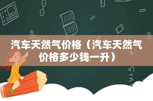 汽车天然气价格（汽车天然气价格多少钱一升）