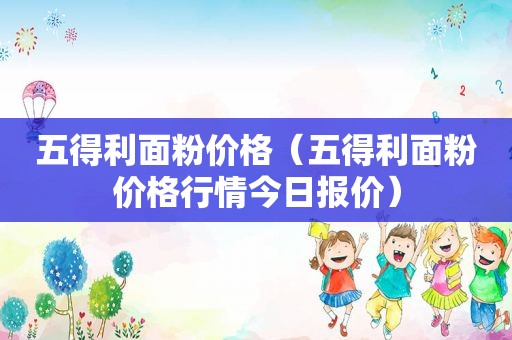 五得利面粉价格（五得利面粉价格行情今日报价）