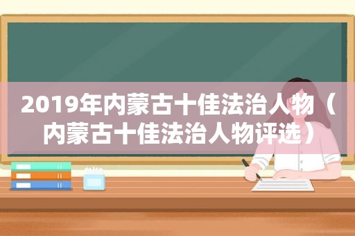 2019年内蒙古十佳法治人物（内蒙古十佳法治人物评选）