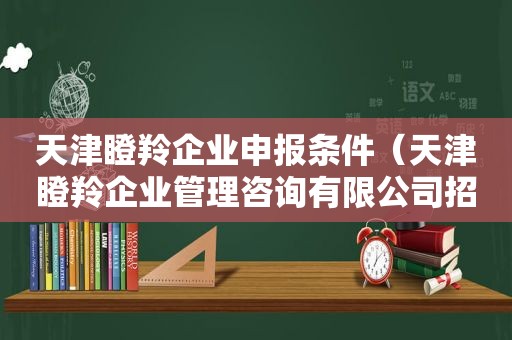 天津瞪羚企业申报条件（天津瞪羚企业管理咨询有限公司招聘信息）