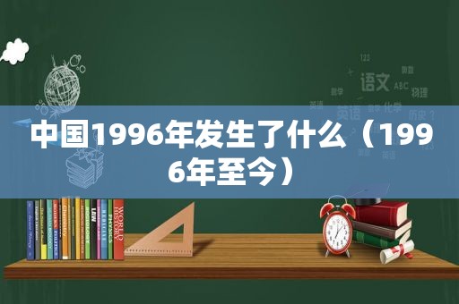 中国1996年发生了什么（1996年至今）