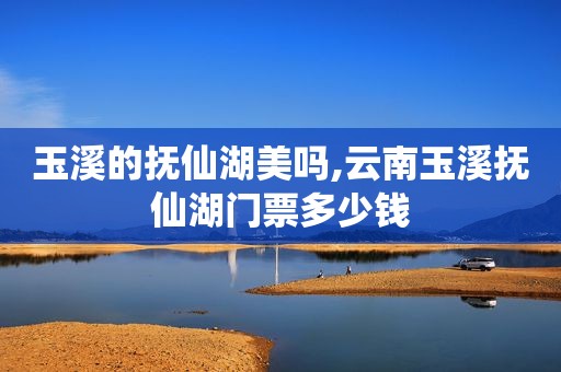 玉溪的抚仙湖美吗,云南玉溪抚仙湖门票多少钱