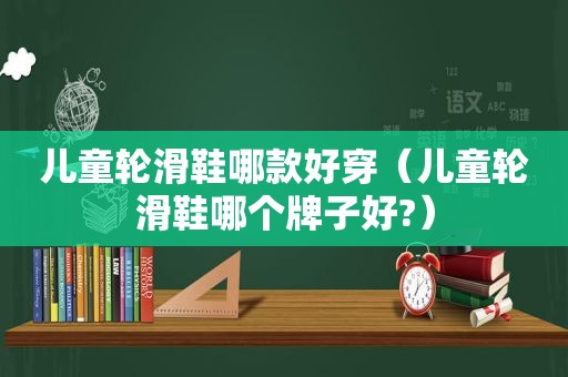 儿童轮滑鞋哪款好穿（儿童轮滑鞋哪个牌子好?）