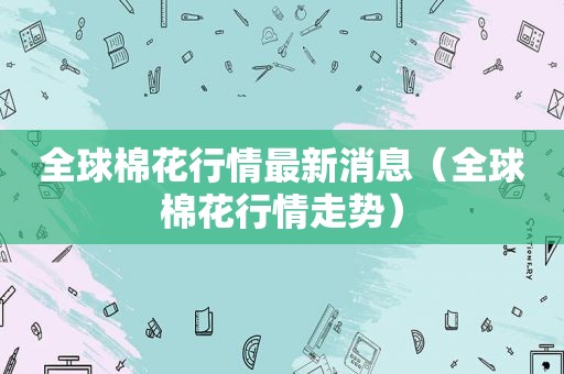 全球棉花行情最新消息（全球棉花行情走势）