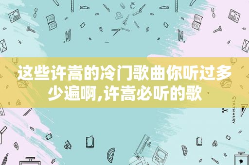 这些许嵩的冷门歌曲你听过多少遍啊,许嵩必听的歌