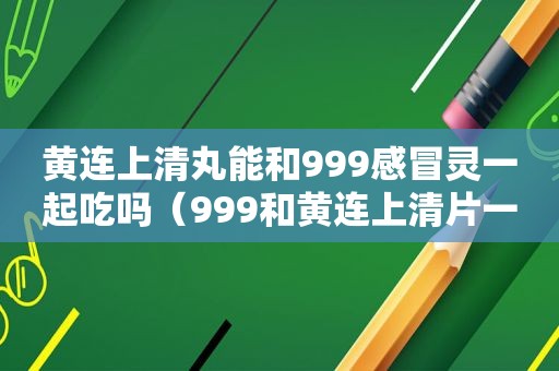 黄连上清丸能和999感冒灵一起吃吗（999和黄连上清片一起吃）