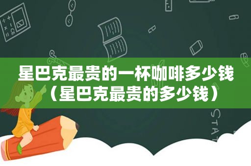 星巴克最贵的一杯咖啡多少钱（星巴克最贵的多少钱）