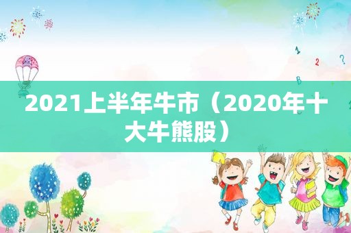 2021上半年牛市（2020年十大牛熊股）