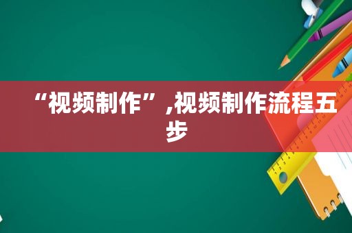 “视频制作”,视频制作流程五步