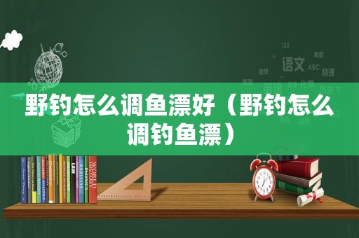 野钓怎么调鱼漂好（野钓怎么调钓鱼漂）
