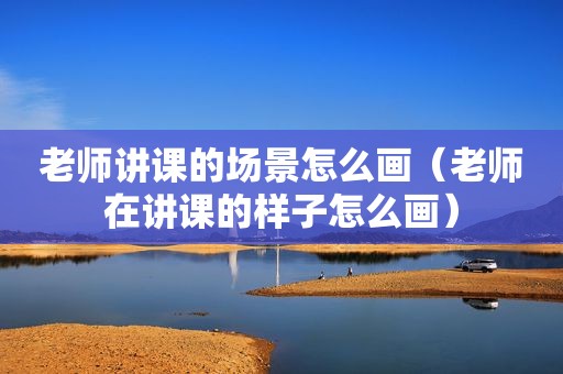 老师讲课的场景怎么画（老师在讲课的样子怎么画）