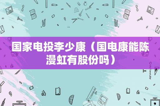 国家电投李少康（国电康能陈漫虹有股份吗）