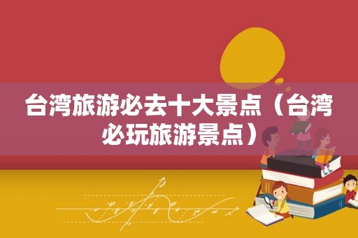 台湾旅游必去十大景点（台湾必玩旅游景点）