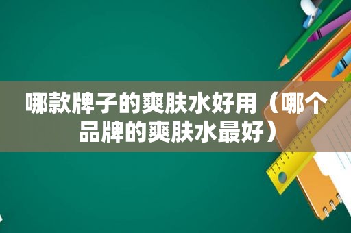 哪款牌子的爽肤水好用（哪个品牌的爽肤水最好）