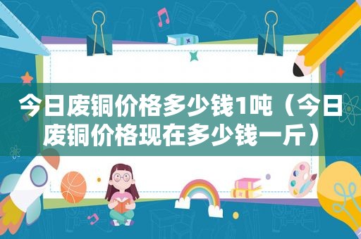 今日废铜价格多少钱1吨（今日废铜价格现在多少钱一斤）