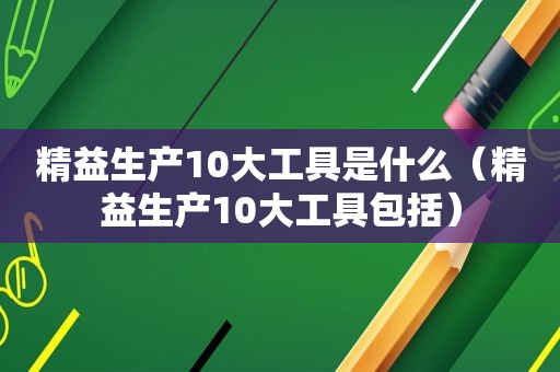 精益生产10大工具是什么（精益生产10大工具包括）