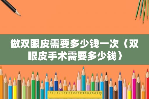 做双眼皮需要多少钱一次（双眼皮手术需要多少钱）