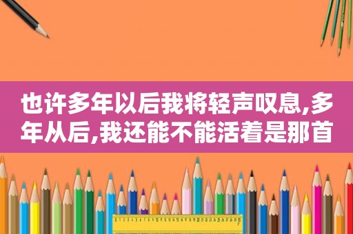 也许多年以后我将轻声叹息,多年从后,我还能不能活着是那首鄹