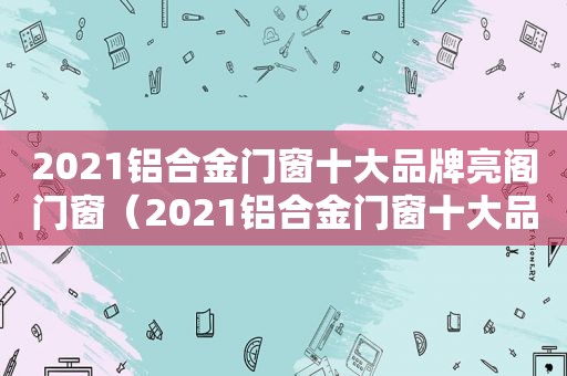 2021铝合金门窗十大品牌亮阁门窗（2021铝合金门窗十大品牌排行榜）