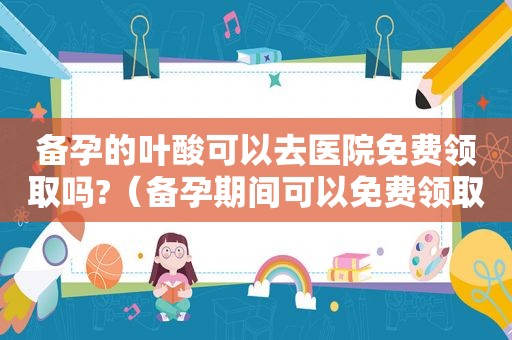 备孕的叶酸可以去医院免费领取吗?（备孕期间可以免费领取叶酸吗）