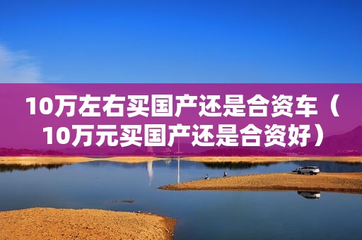 10万左右买国产还是合资车（10万元买国产还是合资好）