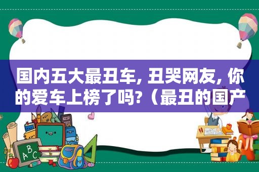 国内五大最丑车, 丑哭网友, 你的爱车上榜了吗?（最丑的国产车）