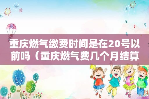 重庆燃气缴费时间是在20号以前吗（重庆燃气费几个月结算一次）