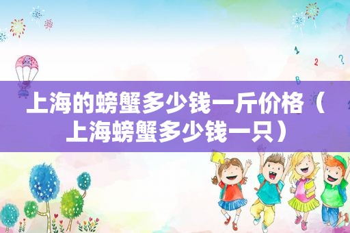 上海的螃蟹多少钱一斤价格（上海螃蟹多少钱一只）
