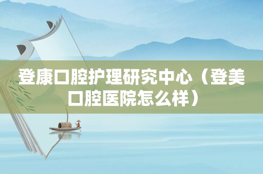 登康口腔护理研究中心（登美口腔医院怎么样）