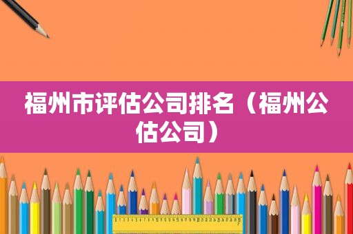 福州市评估公司排名（福州公估公司）