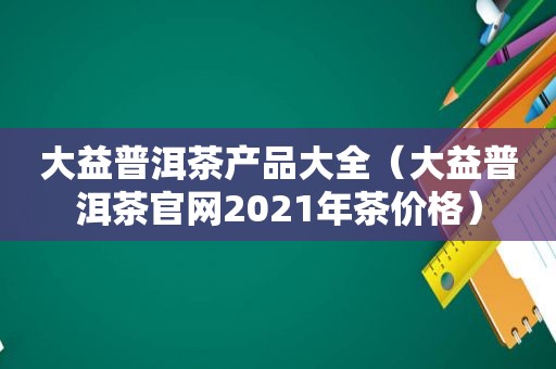大益普洱茶产品大全（大益普洱茶官网2021年茶价格）