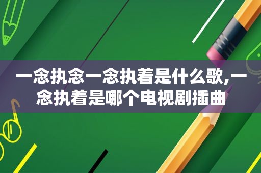 一念执念一念执着是什么歌,一念执着是哪个电视剧插曲
