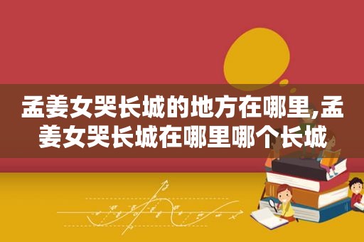 孟姜女哭长城的地方在哪里,孟姜女哭长城在哪里哪个长城