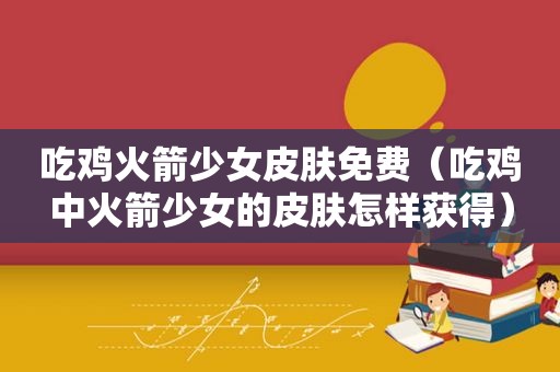 吃鸡火箭少女皮肤免费（吃鸡中火箭少女的皮肤怎样获得）
