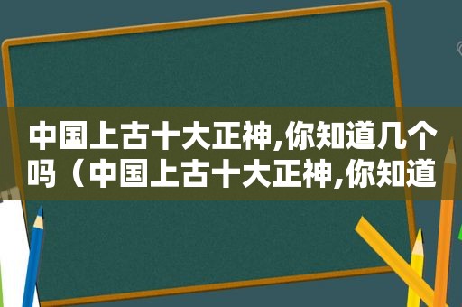 中国上古十大正神,你知道几个吗（中国上古十大正神,你知道几个人）