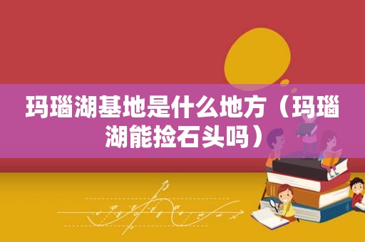 玛瑙湖基地是什么地方（玛瑙湖能捡石头吗）