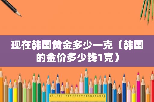 现在韩国黄金多少一克（韩国的金价多少钱1克）