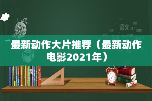 最新动作大片推荐（最新动作电影2021年）