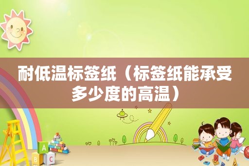 耐低温标签纸（标签纸能承受多少度的高温）