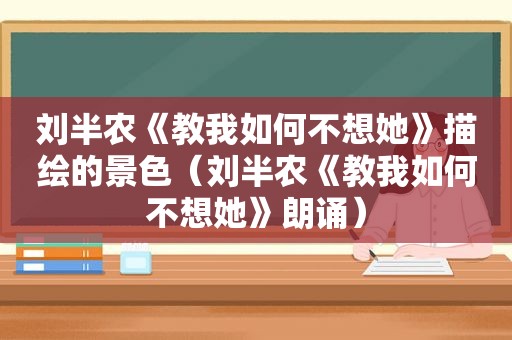 刘半农《教我如何不想她》描绘的景色（刘半农《教我如何不想她》朗诵）
