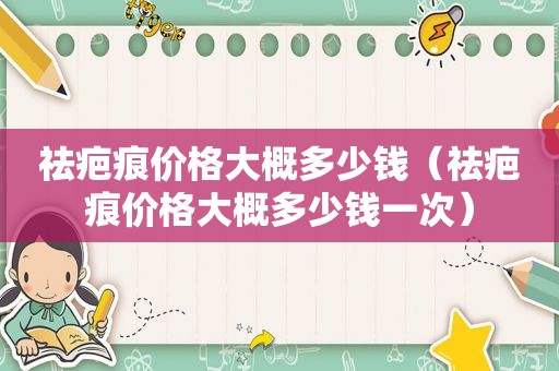 祛疤痕价格大概多少钱（祛疤痕价格大概多少钱一次）