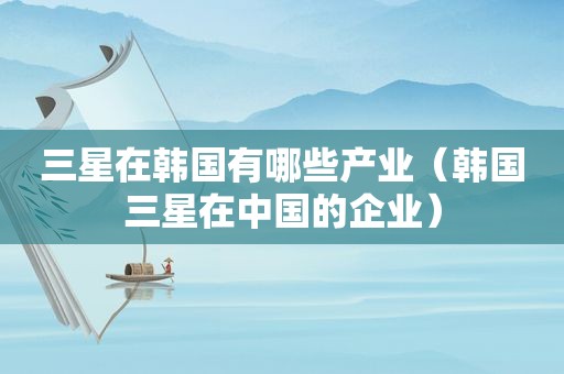 三星在韩国有哪些产业（韩国三星在中国的企业）