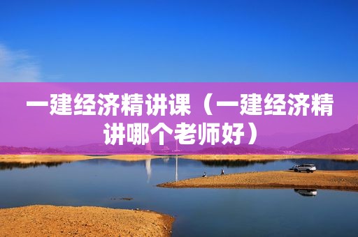 一建经济精讲课（一建经济精讲哪个老师好）