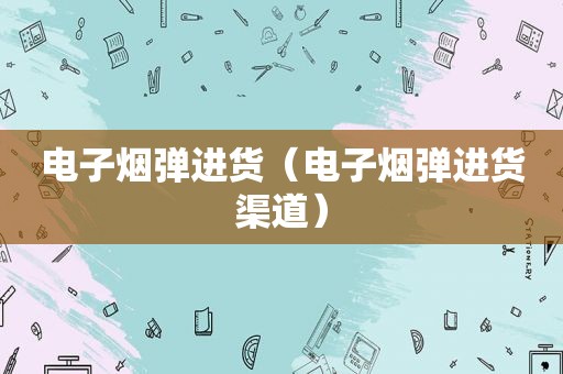 电子烟弹进货（电子烟弹进货渠道）