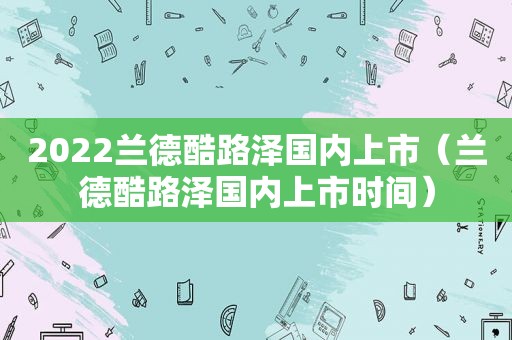 2022兰德酷路泽国内上市（兰德酷路泽国内上市时间）