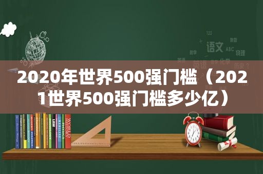2020年世界500强门槛（2021世界500强门槛多少亿）