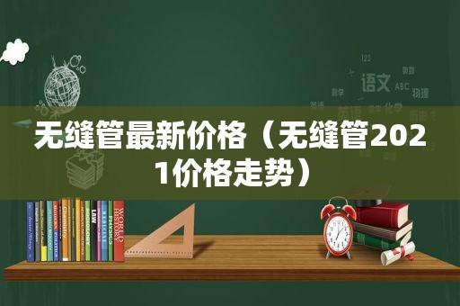无缝管最新价格（无缝管2021价格走势）