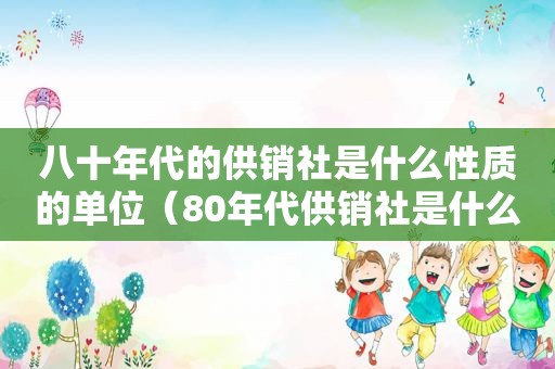 八十年代的供销社是什么性质的单位（80年代供销社是什么性质的单位）
