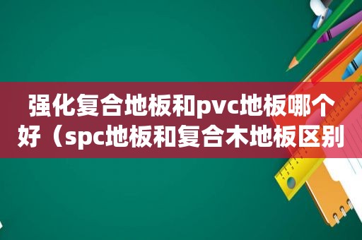 强化复合地板和pvc地板哪个好（spc地板和复合木地板区别）