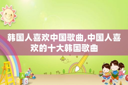 韩国人喜欢中国歌曲,中国人喜欢的十大韩国歌曲
